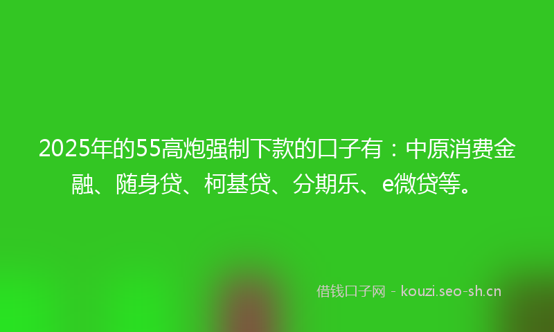 2025年的55高炮强制下款的口子有：中原消费金融、随身贷、柯基贷、分期乐、e微贷等。
