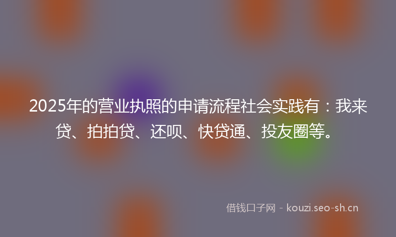 2025年的营业执照的申请流程社会实践有：我来贷、拍拍贷、还呗、快贷通、投友圈等。
