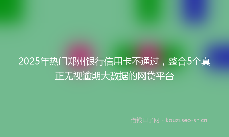 2025年热门郑州银行信用卡不通过,整合5个真正无视逾期大数据的网贷平台