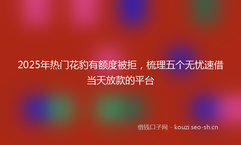 2025年热门花豹有额度被拒，梳理五个无忧速借当天放款的平台