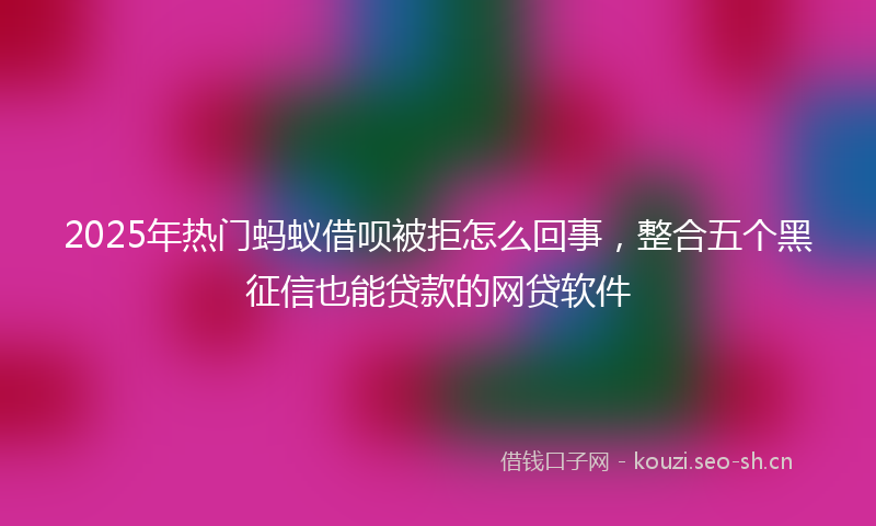 2025年热门蚂蚁借呗被拒怎么回事，整合五个黑征信也能贷款的网贷软件