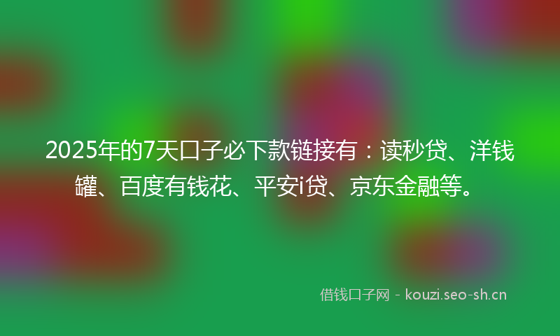 2025年的7天口子必下款链接有：读秒贷、洋钱罐、百度有钱花、平安i贷、京东金融等。
