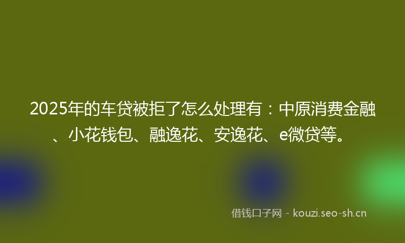 2025年的车贷被拒了怎么处理有：中原消费金融、小花钱包、融逸花、安逸花、e微贷等。