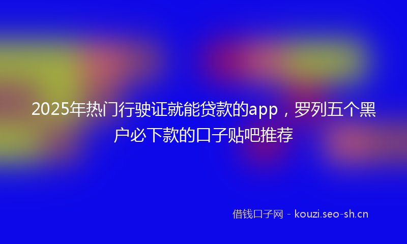 2025年热门行驶证就能贷款的app，罗列五个黑户必下款的口子贴吧推荐