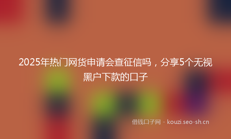 2025年热门网货申请会查征信吗，分享5个无视黑户下款的口子