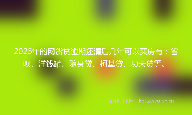 2025年的网货贷逾期还清后几年可以买房有：省呗、洋钱罐、随身贷、柯基贷、功夫贷等。
