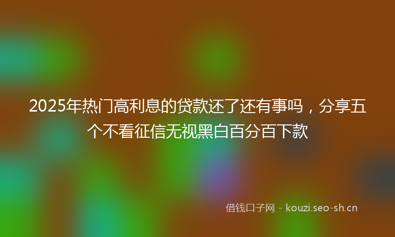 2025年热门高利息的贷款还了还有事吗，分享五个不看征信无视黑白百分百下款