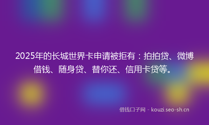 2025年的长城世界卡申请被拒有：拍拍贷、微博借钱、随身贷、替你还、信用卡贷等。