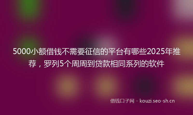 5000小额借钱不需要征信的平台有哪些2025年推荐,罗列5个周周到贷款相同系列的软件