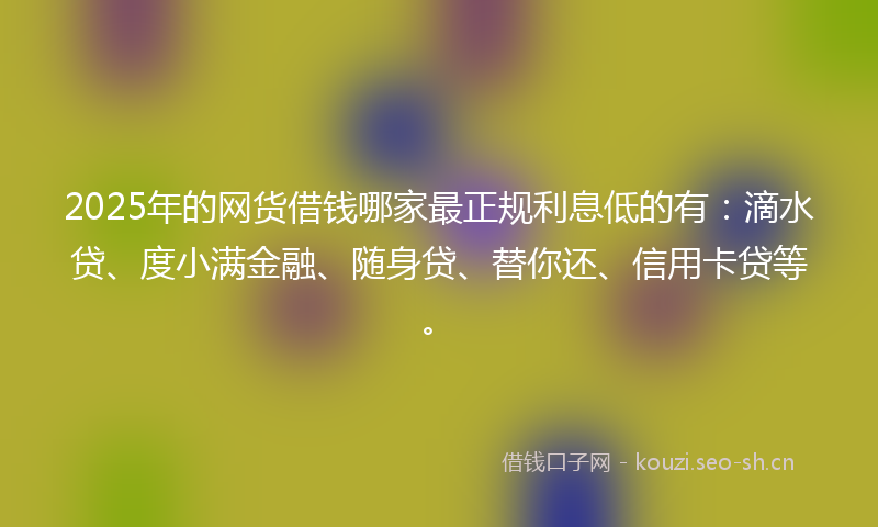 2025年的网货借钱哪家最正规利息低的有：滴水贷、度小满金融、随身贷、替你还、信用卡贷等。