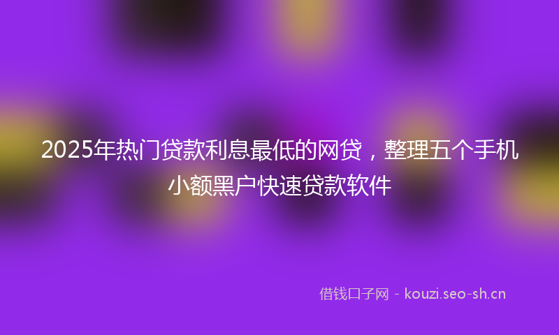 2025年热门贷款利息最低的网贷，整理五个手机小额黑户快速贷款软件