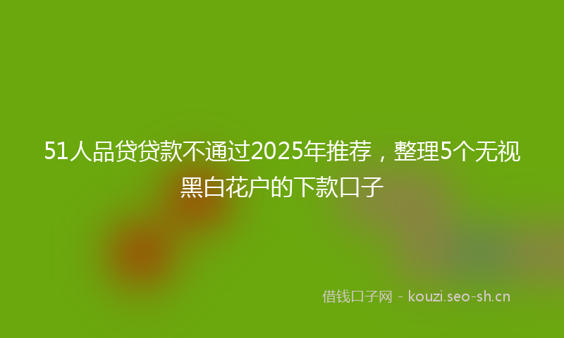 51人品贷贷款不通过2025年推荐，整理5个无视黑白花户的下款口子
