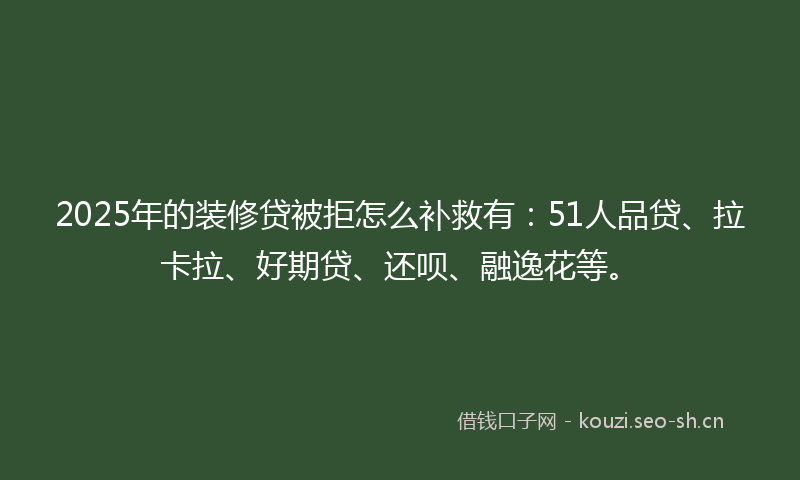 2025年的装修贷被拒怎么补救有：51人品贷、拉卡拉、好期贷、还呗、融逸花等。