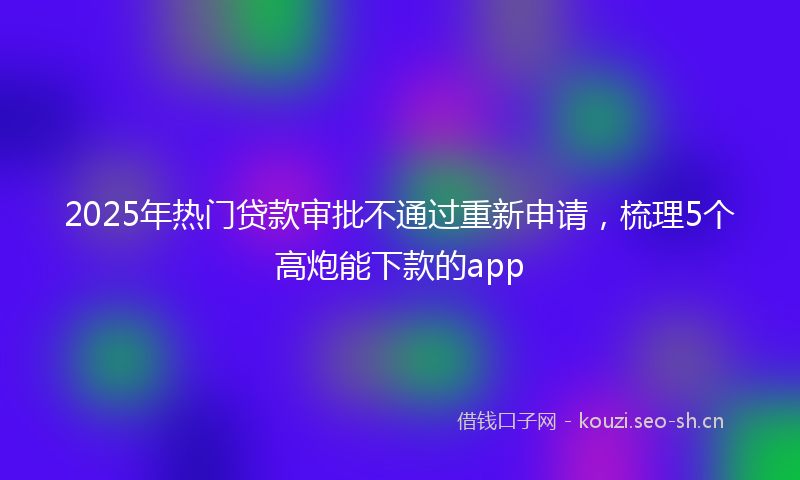2025年热门贷款审批不通过重新申请，梳理5个高炮能下款的app