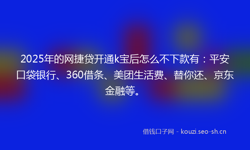 2025年的网捷贷开通k宝后怎么不下款有：平安口袋银行、360借条、美团生活费、替你还、京东金融等。