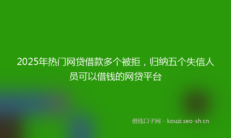 2025年热门网贷借款多个被拒,归纳五个失信人员可以借钱的网贷平台