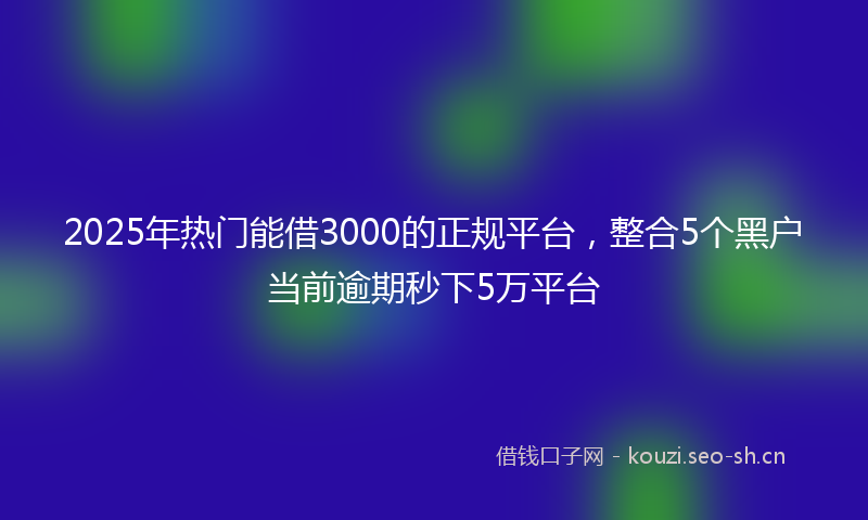 2025年热门能借3000的正规平台，整合5个黑户当前逾期秒下5万平台