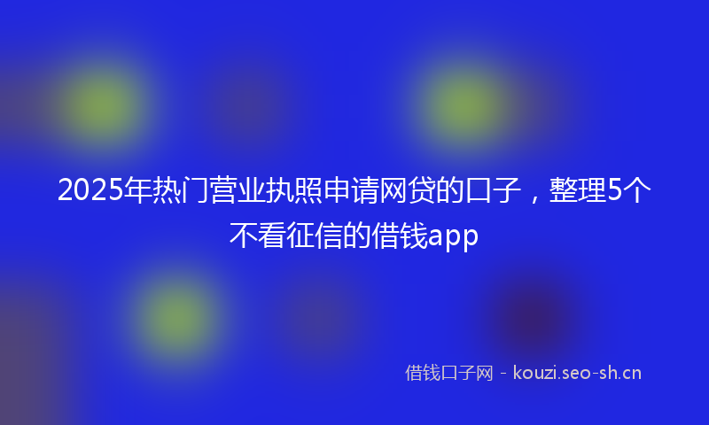 2025年热门营业执照申请网贷的口子，整理5个不看征信的借钱app