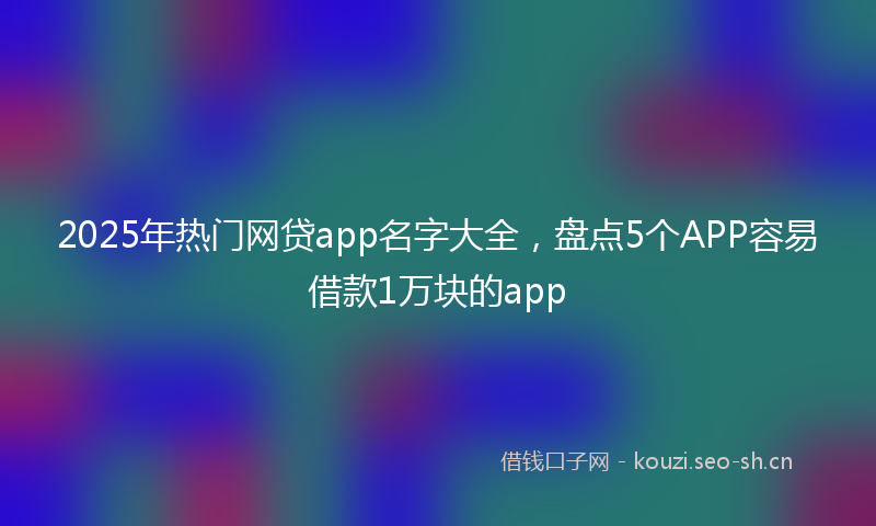 2025年热门网贷app名字大全，盘点5个APP容易借款1万块的app
