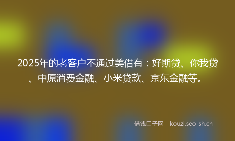 2025年的老客户不通过美借有：好期贷、你我贷、中原消费金融、小米贷款、京东金融等。