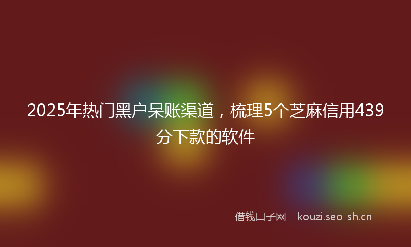 2025年热门黑户呆账渠道，梳理5个芝麻信用439分下款的软件