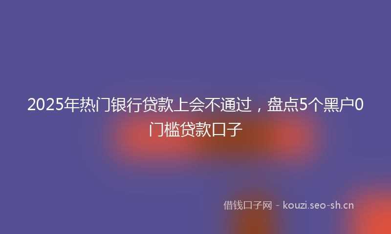 2025年热门银行贷款上会不通过，盘点5个黑户0门槛贷款口子