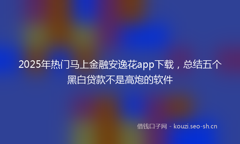 2025年热门马上金融安逸花app下载，总结五个黑白贷款不是高炮的软件