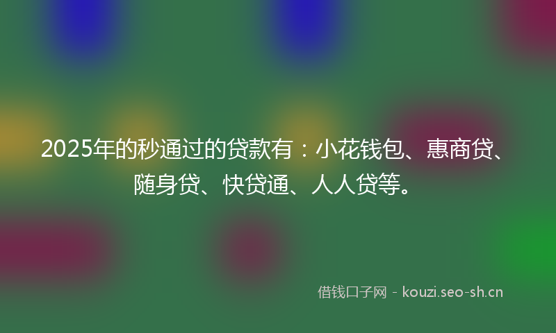 2025年的秒通过的贷款有：小花钱包、惠商贷、随身贷、快贷通、人人贷等。