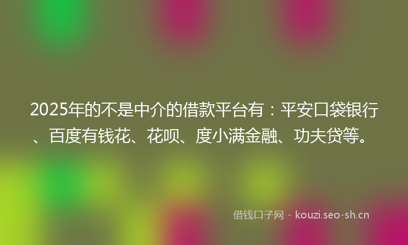 2025年的不是中介的借款平台有:平安口袋银行、百度有钱花、花呗、度小满金融、功夫贷等。