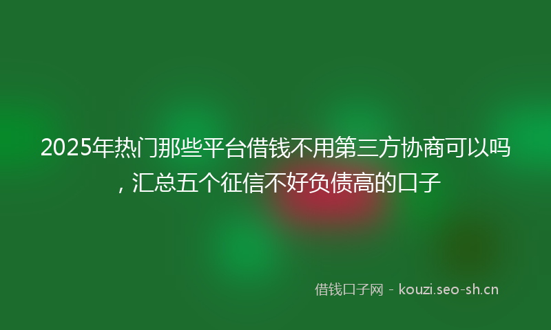 2025年热门那些平台借钱不用第三方协商可以吗，汇总五个征信不好负债高的口子