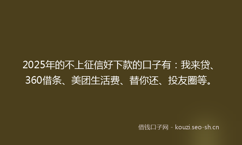 2025年的不上征信好下款的口子有：我来贷、360借条、美团生活费、替你还、投友圈等。