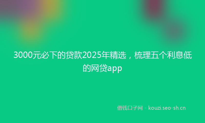 3000元必下的贷款2025年精选，梳理五个利息低的网贷app