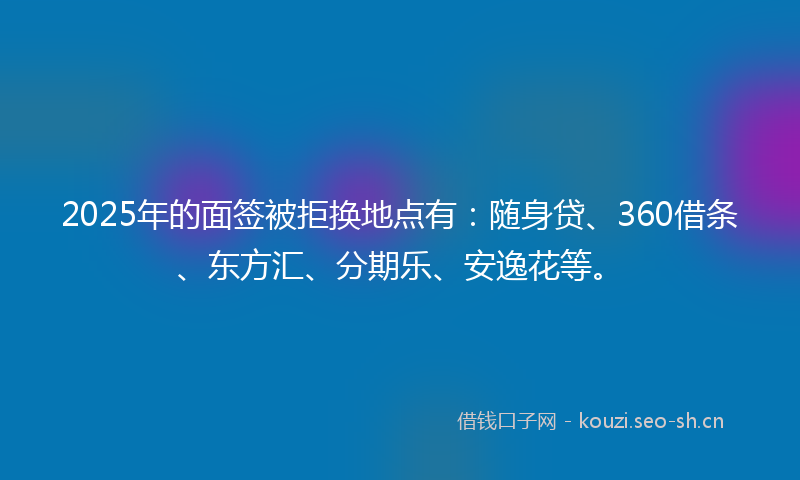 2025年的面签被拒换地点有：随身贷、360借条、东方汇、分期乐、安逸花等。