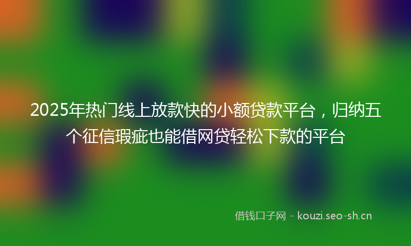 2025年热门线上放款快的小额贷款平台，归纳五个征信瑕疵也能借网贷轻松下款的平台