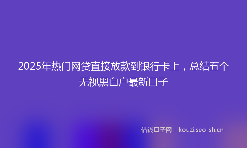 2025年热门网贷直接放款到银行卡上，总结五个无视黑白户最新口子
