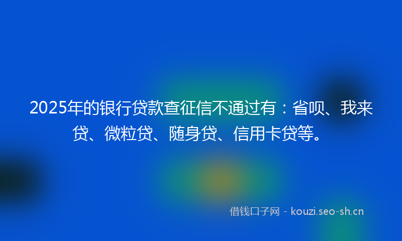 2025年的银行贷款查征信不通过有：省呗、我来贷、微粒贷、随身贷、信用卡贷等。