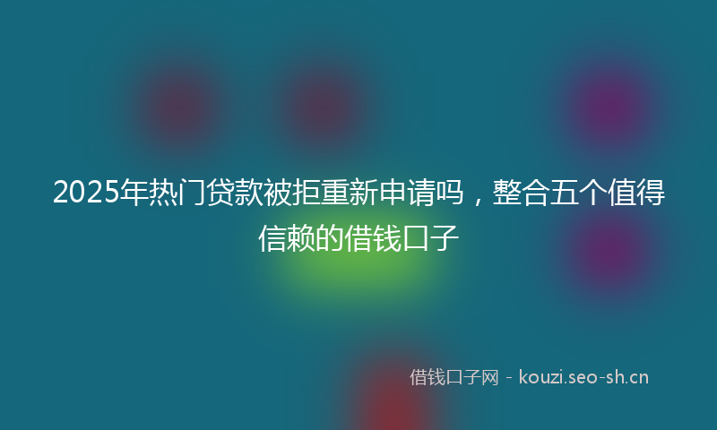 2025年热门贷款被拒重新申请吗，整合五个值得信赖的借钱口子