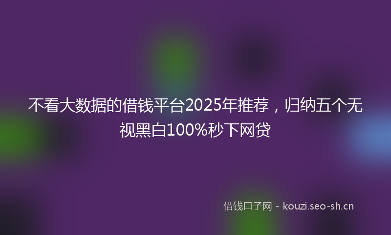 不看大数据的借钱平台2025年推荐，归纳五个无视黑白100%秒下网贷
