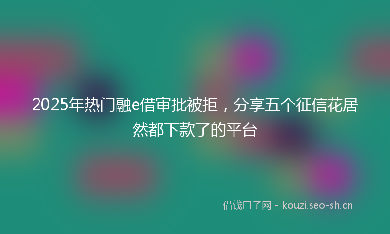 2025年热门融e借审批被拒，分享五个征信花居然都下款了的平台