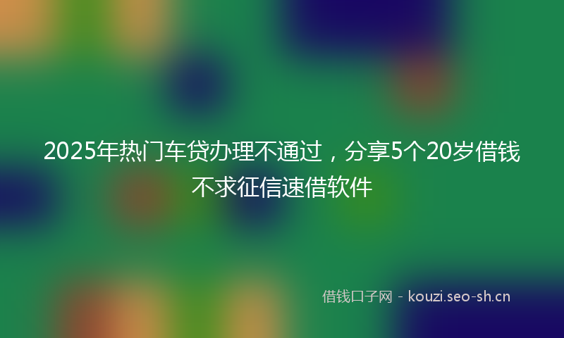 2025年热门车贷办理不通过，分享5个20岁借钱不求征信速借软件