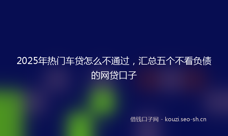 2025年热门车贷怎么不通过，汇总五个不看负债的网贷口子