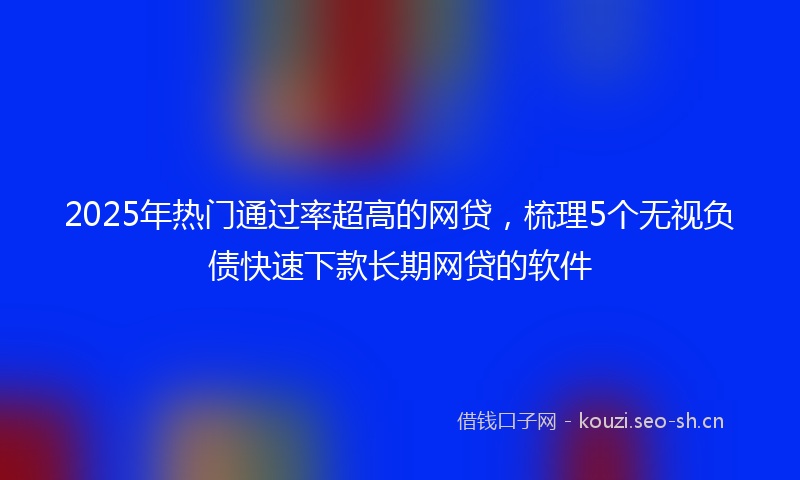 2025年热门通过率超高的网贷，梳理5个无视负债快速下款长期网贷的软件