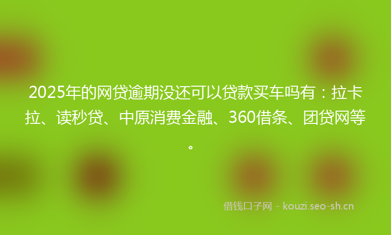 2025年的网贷逾期没还可以贷款买车吗有：拉卡拉、读秒贷、中原消费金融、360借条、团贷网等。