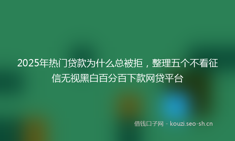 2025年热门贷款为什么总被拒，整理五个不看征信无视黑白百分百下款网贷平台