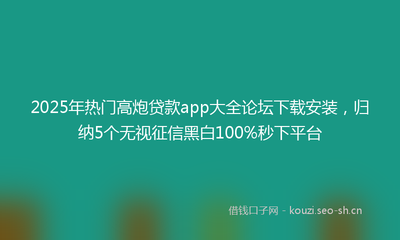 2025年热门高炮贷款app大全论坛下载安装，归纳5个无视征信黑白100%秒下平台