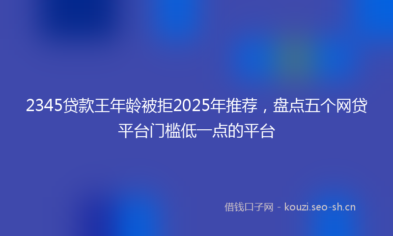 2345贷款王年龄被拒2025年推荐，盘点五个网贷平台门槛低一点的平台