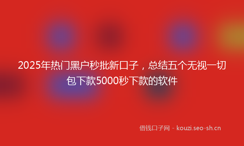 2025年热门黑户秒批新口子，总结五个无视一切包下款5000秒下款的软件