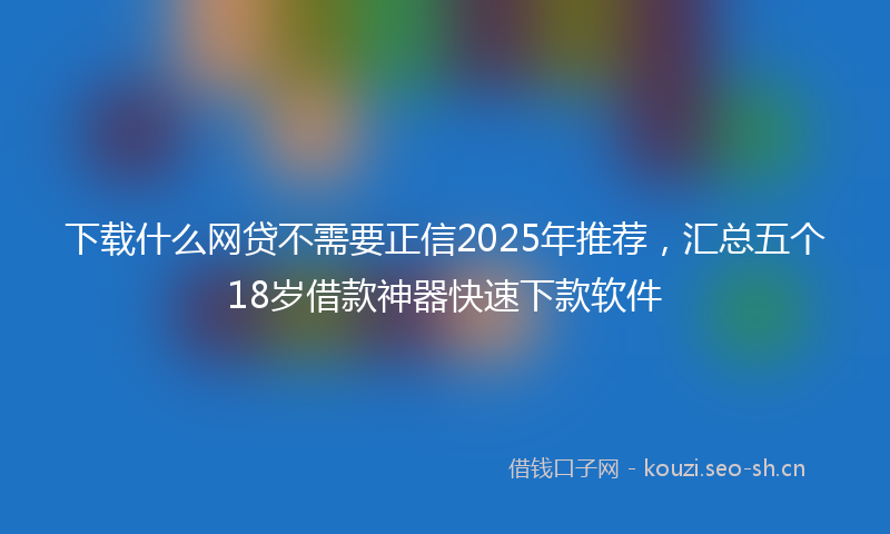 下载什么网贷不需要正信2025年推荐，汇总五个18岁借款神器快速下款软件