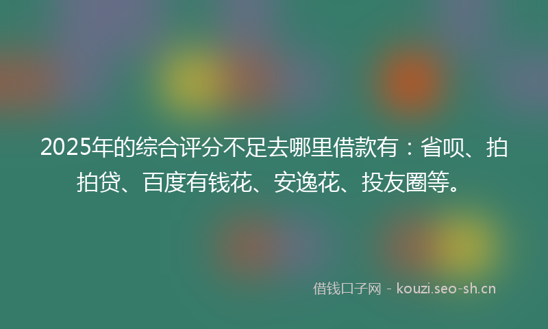 2025年的综合评分不足去哪里借款有：省呗、拍拍贷、百度有钱花、安逸花、投友圈等。