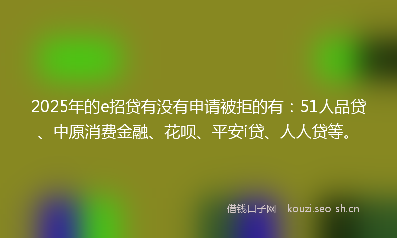 2025年的e招贷有没有申请被拒的有：51人品贷、中原消费金融、花呗、平安i贷、人人贷等。